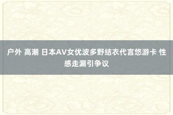 户外 高潮 日本AV女优波多野结衣代言悠游卡 性感走漏引争议