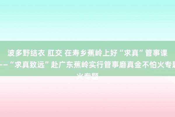 波多野结衣 肛交 在寿乡蕉岭上好“求真”管事课 ——“求真致远”赴广东蕉岭实行管事磨真金不怕火专题