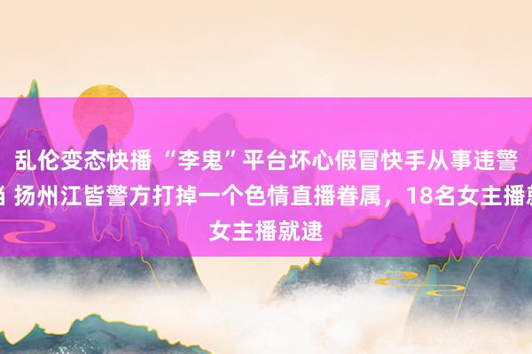 乱伦变态快播 “李鬼”平台坏心假冒快手从事违警勾当 扬州江皆警方打掉一个色情直播眷属，18名女主播就逮