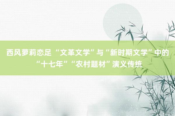 西风萝莉恋足 “文革文学”与“新时期文学”中的 “十七年”“农村题材”演义传统