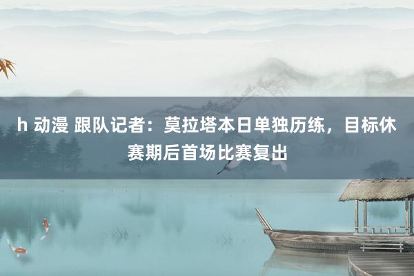 h 动漫 跟队记者：莫拉塔本日单独历练，目标休赛期后首场比赛复出
