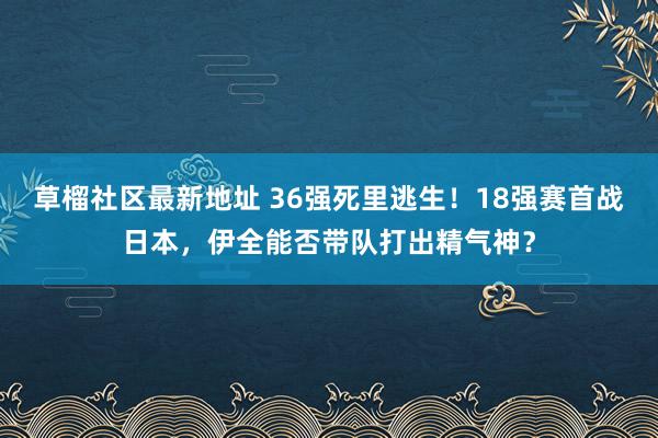 草榴社区最新地址 36强死里逃生！18强赛首战日本，伊全能否带队打出精气神？