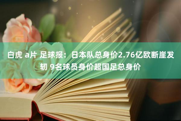 白虎 a片 足球报：日本队总身价2.76亿欧断崖发轫 9名球员身价超国足总身价