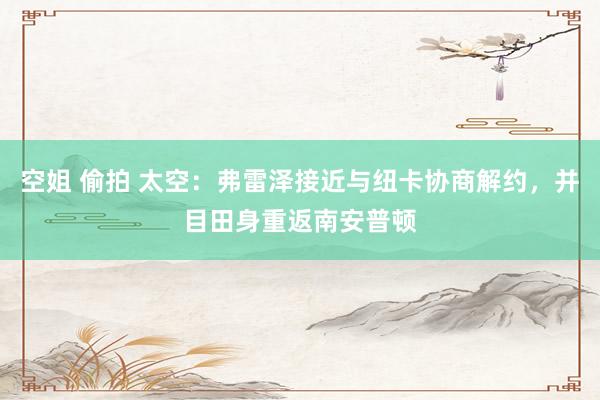 空姐 偷拍 太空：弗雷泽接近与纽卡协商解约，并目田身重返南安普顿