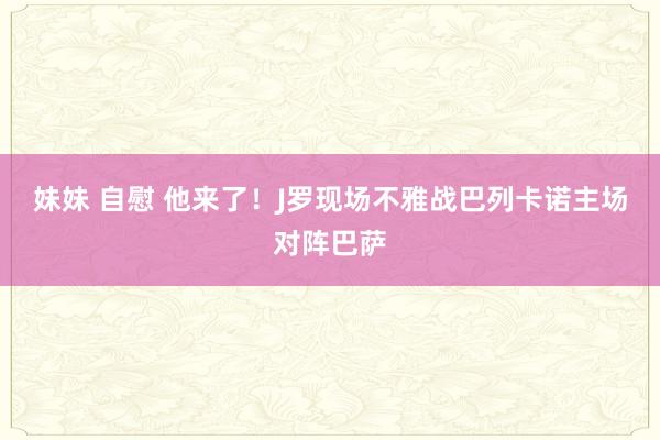 妹妹 自慰 他来了！J罗现场不雅战巴列卡诺主场对阵巴萨