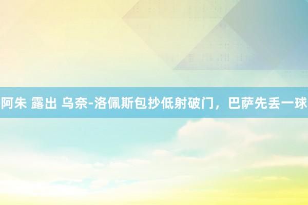 阿朱 露出 乌奈-洛佩斯包抄低射破门，巴萨先丢一球