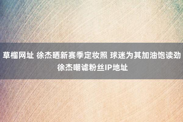 草榴网址 徐杰晒新赛季定妆照 球迷为其加油饱读劲 徐杰嘲谑粉丝IP地址