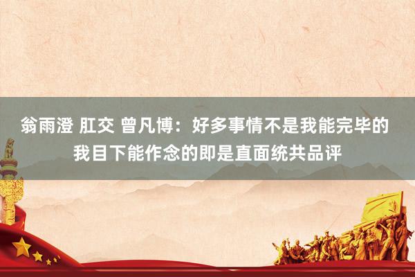 翁雨澄 肛交 曾凡博：好多事情不是我能完毕的 我目下能作念的即是直面统共品评