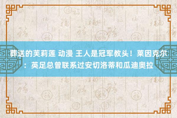 葬送的芙莉莲 动漫 王人是冠军教头！莱因克尔：英足总曾联系过安切洛蒂和瓜迪奥拉