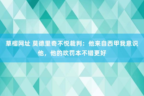 草榴网址 莫德里奇不悦裁判：他来自西甲我意识他，他的吹罚本不错更好