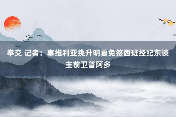 拳交 记者：塞维利亚挑升明夏免签西班经纪东谈主前卫普阿多