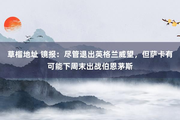 草榴地址 镜报：尽管退出英格兰威望，但萨卡有可能下周末出战伯恩茅斯