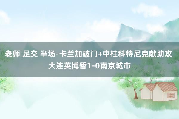 老师 足交 半场-卡兰加破门+中柱科特尼克献助攻 大连英博暂1-0南京城市