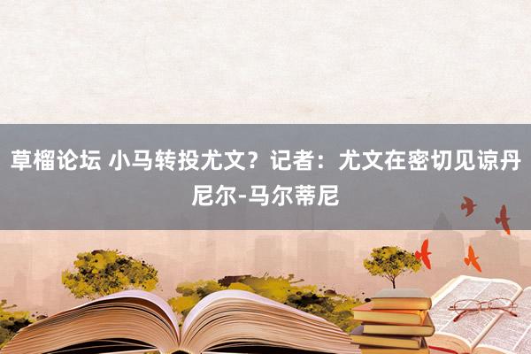 草榴论坛 小马转投尤文？记者：尤文在密切见谅丹尼尔-马尔蒂尼