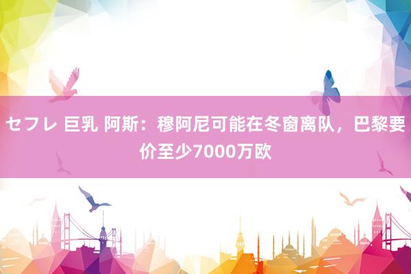 セフレ 巨乳 阿斯：穆阿尼可能在冬窗离队，巴黎要价至少7000万欧