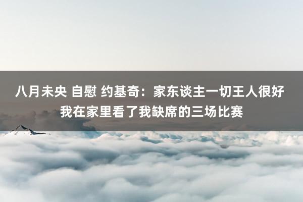 八月未央 自慰 约基奇：家东谈主一切王人很好 我在家里看了我缺席的三场比赛