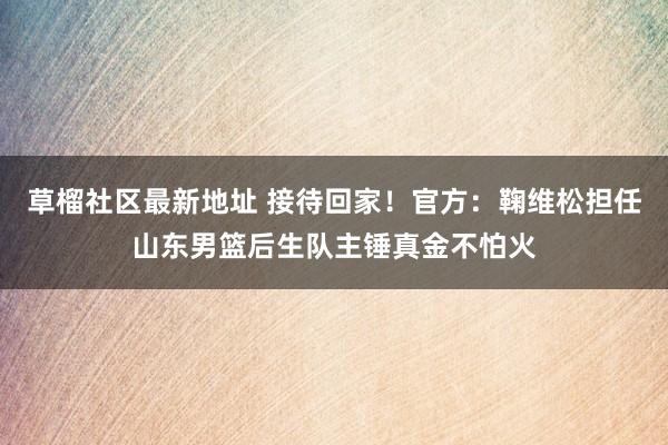 草榴社区最新地址 接待回家！官方：鞠维松担任山东男篮后生队主锤真金不怕火