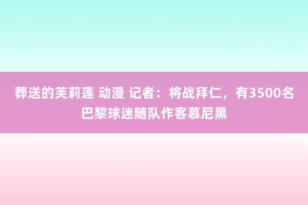 葬送的芙莉莲 动漫 记者：将战拜仁，有3500名巴黎球迷随队作客慕尼黑