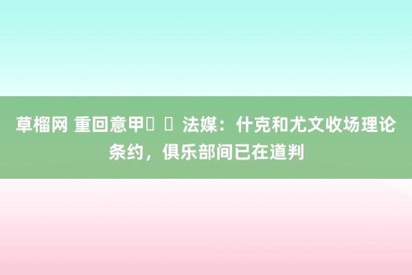 草榴网 重回意甲⁉️法媒：什克和尤文收场理论条约，俱乐部间已在道判