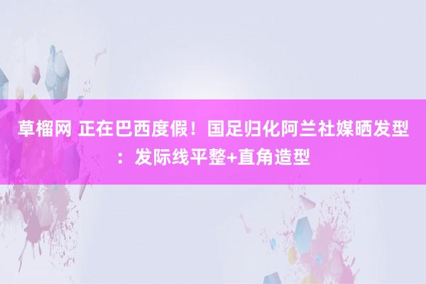 草榴网 正在巴西度假！国足归化阿兰社媒晒发型：发际线平整+直角造型