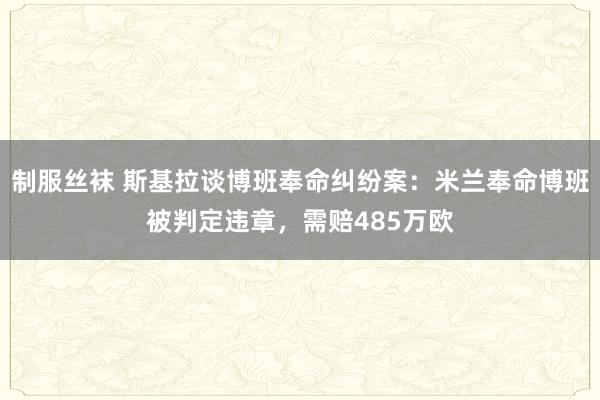 制服丝袜 斯基拉谈博班奉命纠纷案：米兰奉命博班被判定违章，需赔485万欧