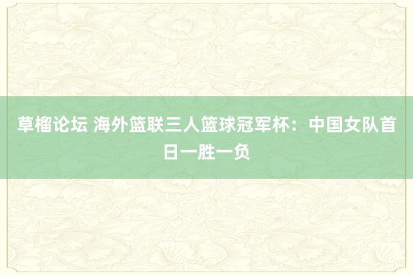 草榴论坛 海外篮联三人篮球冠军杯：中国女队首日一胜一负