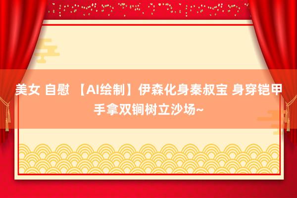 美女 自慰 【AI绘制】伊森化身秦叔宝 身穿铠甲手拿双锏树立沙场~