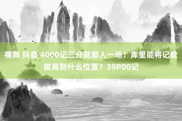 裸舞 抖音 4000记三分就鄙人一场！库里能将记载拔高到什么位置？39P00记