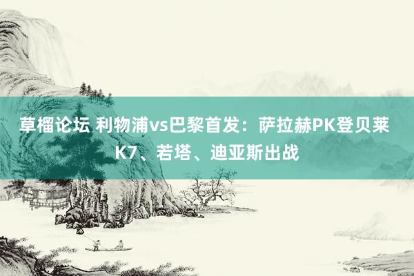 草榴论坛 利物浦vs巴黎首发：萨拉赫PK登贝莱 K7、若塔、迪亚斯出战