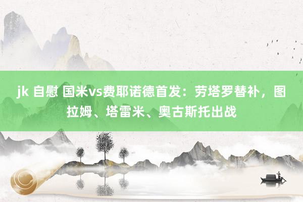 jk 自慰 国米vs费耶诺德首发：劳塔罗替补，图拉姆、塔雷米、奥古斯托出战