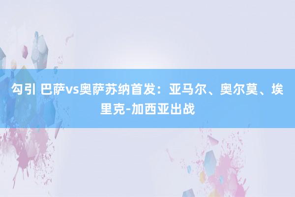 勾引 巴萨vs奥萨苏纳首发：亚马尔、奥尔莫、埃里克-加西亚出战