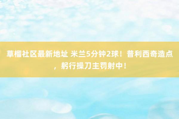 草榴社区最新地址 米兰5分钟2球！普利西奇造点，躬行操刀主罚射中！