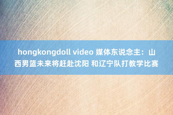 hongkongdoll video 媒体东说念主：山西男篮未来将赶赴沈阳 和辽宁队打教学比赛