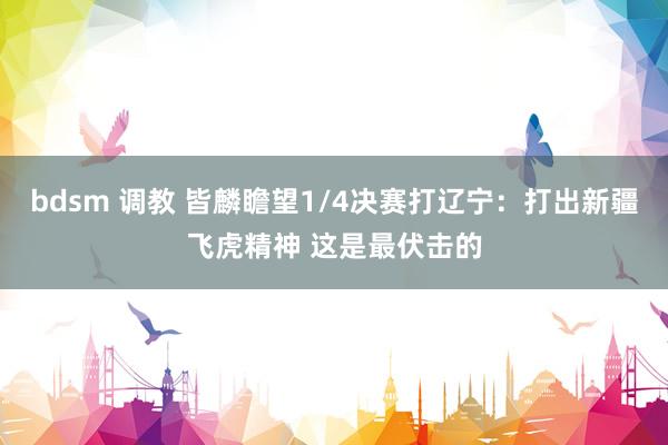 bdsm 调教 皆麟瞻望1/4决赛打辽宁：打出新疆飞虎精神 这是最伏击的