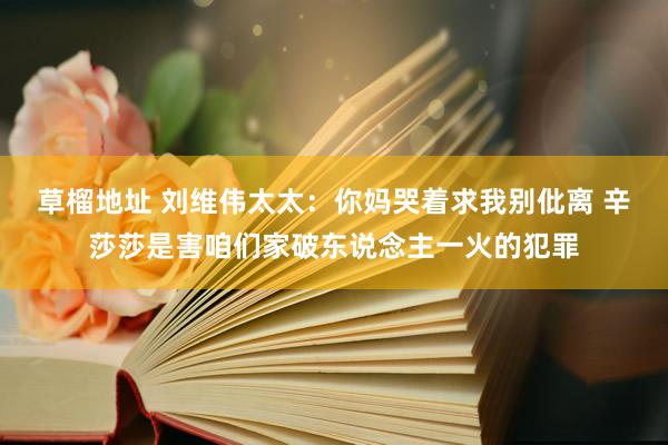 草榴地址 刘维伟太太：你妈哭着求我别仳离 辛莎莎是害咱们家破东说念主一火的犯罪