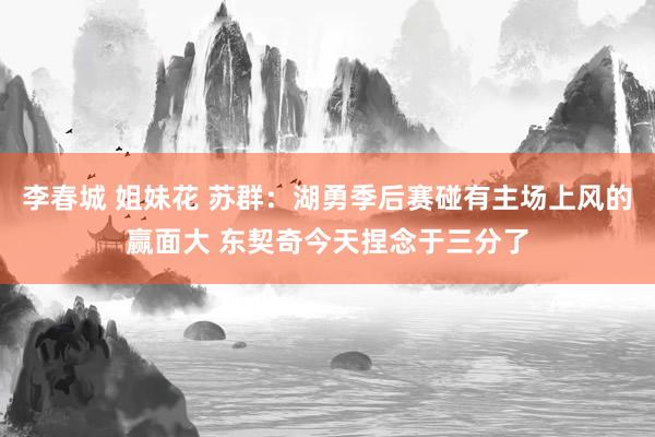 李春城 姐妹花 苏群：湖勇季后赛碰有主场上风的赢面大 东契奇今天捏念于三分了