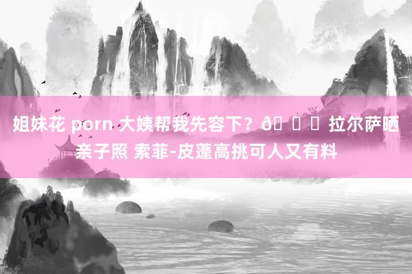 姐妹花 porn 大姨帮我先容下？😍拉尔萨晒亲子照 索菲-皮蓬高挑可人又有料