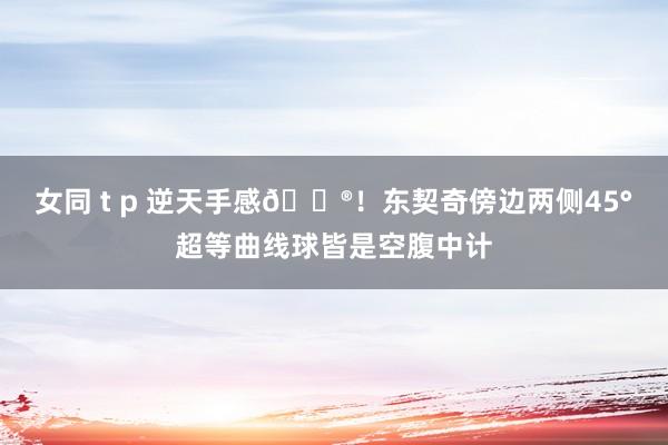 女同 t p 逆天手感😮！东契奇傍边两侧45°超等曲线球皆是空腹中计