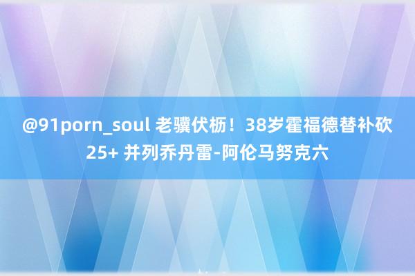@91porn_soul 老骥伏枥！38岁霍福德替补砍25+ 并列乔丹雷-阿伦马努克六
