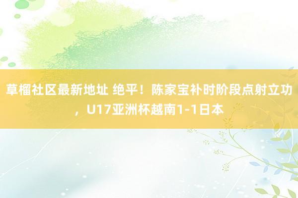 草榴社区最新地址 绝平！陈家宝补时阶段点射立功，U17亚洲杯越南1-1日本