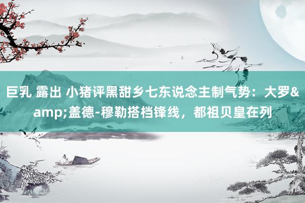 巨乳 露出 小猪评黑甜乡七东说念主制气势：大罗&盖德-穆勒搭档锋线，都祖贝皇在列