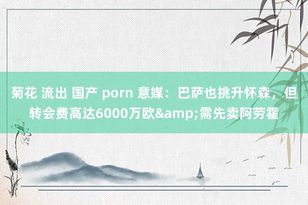 菊花 流出 国产 porn 意媒：巴萨也挑升怀森，但转会费高达6000万欧&需先卖阿劳霍