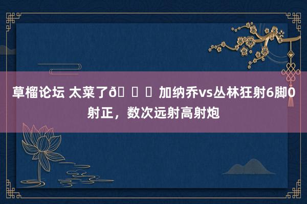 草榴论坛 太菜了😅加纳乔vs丛林狂射6脚0射正，数次远射高射炮