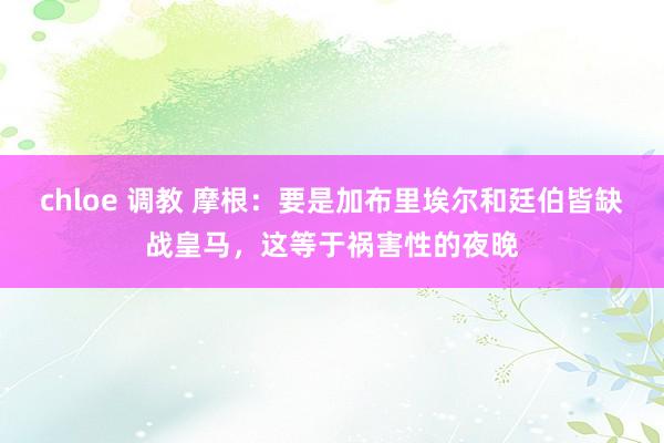 chloe 调教 摩根：要是加布里埃尔和廷伯皆缺战皇马，这等于祸害性的夜晚