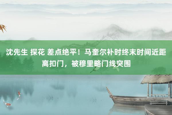 沈先生 探花 差点绝平！马奎尔补时终末时间近距离扣门，被穆里略门线突围