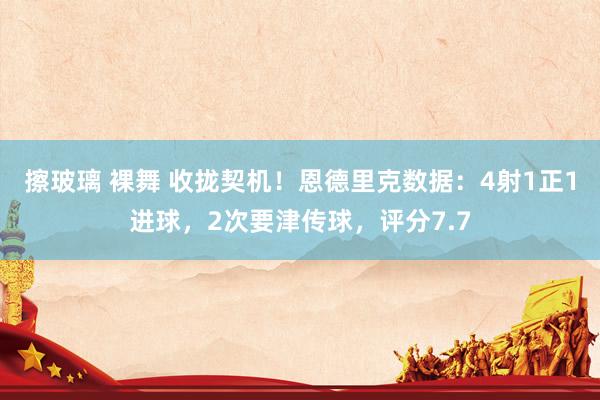 擦玻璃 裸舞 收拢契机！恩德里克数据：4射1正1进球，2次要津传球，评分7.7